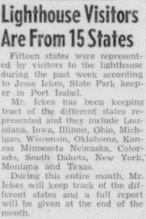 Article reprinted in the Port Isabel Press, Jan. 1, 1954

Fifteen states were represented by visitors to the Lighthouse during the past week according to Jesse Ickes, State Park keeper in Port Isabel.

Mr. Ickes has been keeping track of different states represented and they include Louisiana, Iowa, Illinois, Ohio, Michigan, Wisconsin, Oklahoma, Kansas, Minnesota, Nebraska, Colorado, South Dakota, New York, Montana and Texas.

During this entire month, Mr. Ickes will keep track of the different states and a full report will be given at the end of the month.