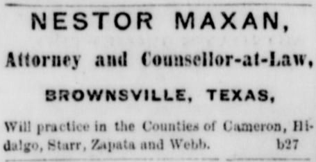 "Nestor Maxan,; Attorney and Counsellor-at-Law,; Brownsville, Texas,; Will practice in the Counties of Cameron, Hidalgo, Starr, Zapata and Webb."